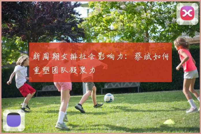 新周期女排社会影响力：蔡斌如何重塑团队凝聚力