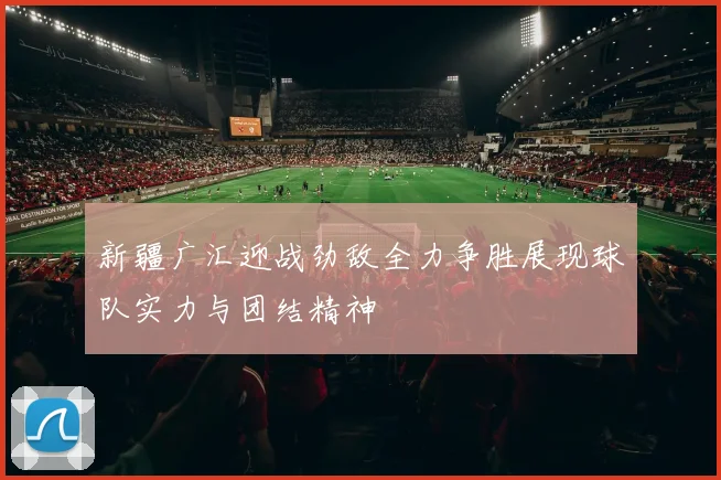 新疆广汇迎战劲敌全力争胜展现球队实力与团结精神