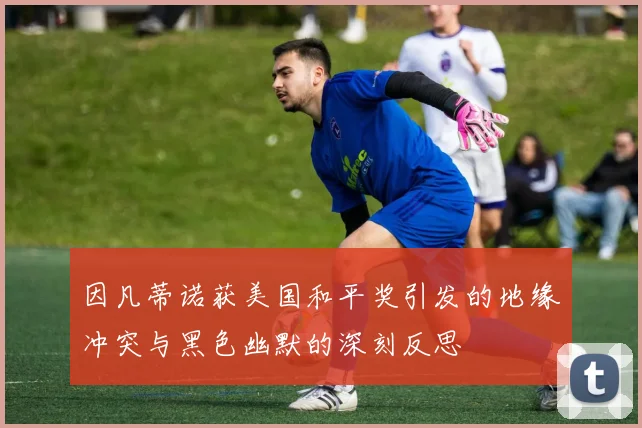 因凡蒂诺获美国和平奖引发的地缘冲突与黑色幽默的深刻反思