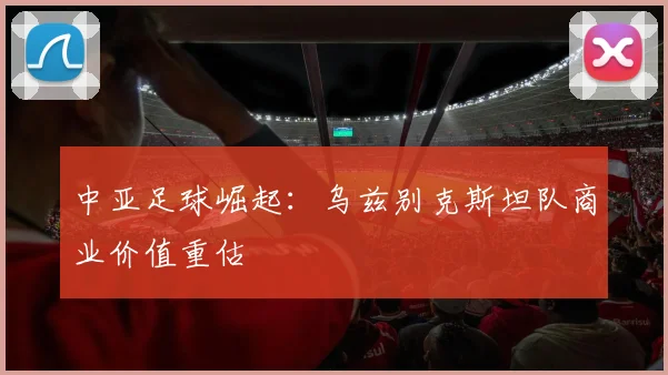 中亚足球崛起：乌兹别克斯坦队商业价值重估