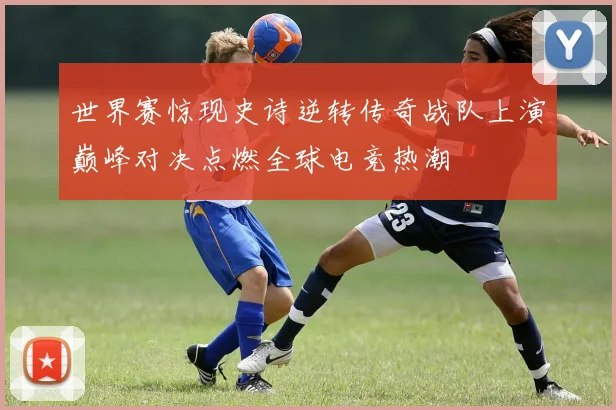 世界赛惊现史诗逆转传奇战队上演巅峰对决点燃全球电竞热潮