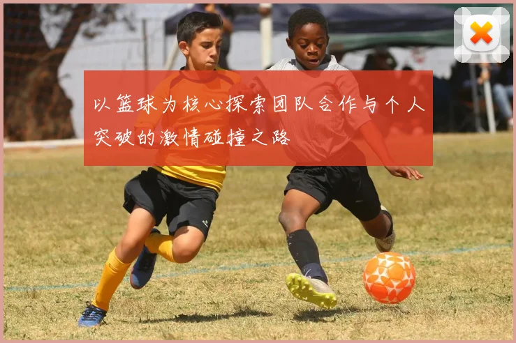 以篮球为核心探索团队合作与个人突破的激情碰撞之路