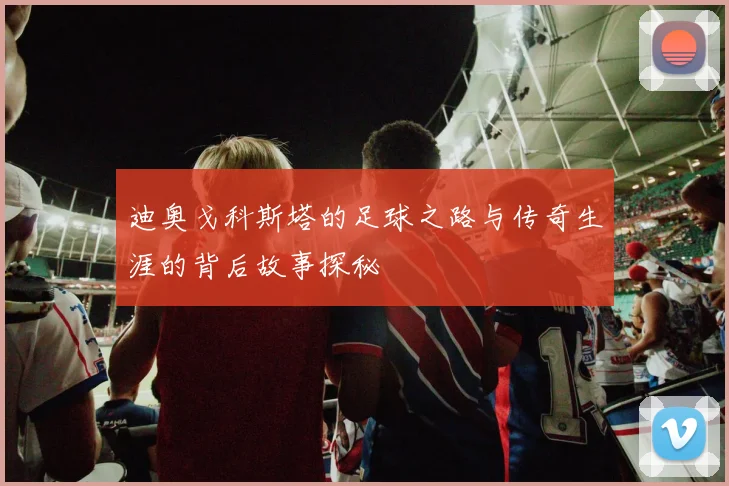 迪奥戈科斯塔的足球之路与传奇生涯的背后故事探秘