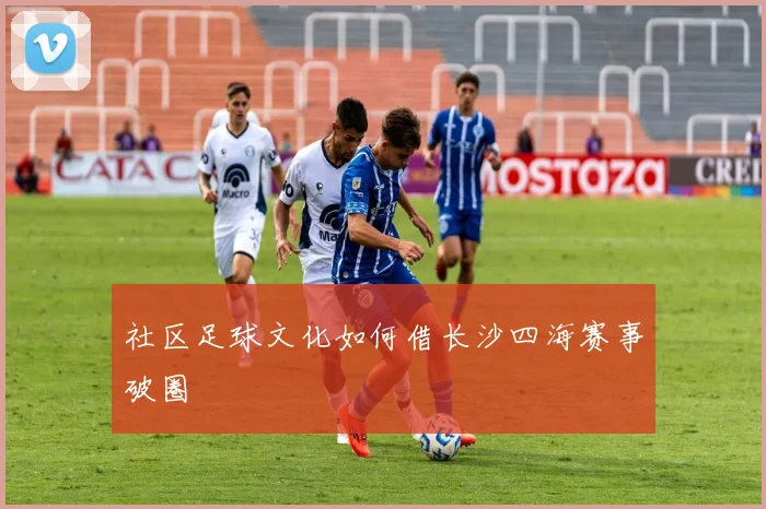 社区足球文化如何借长沙四海赛事破圈