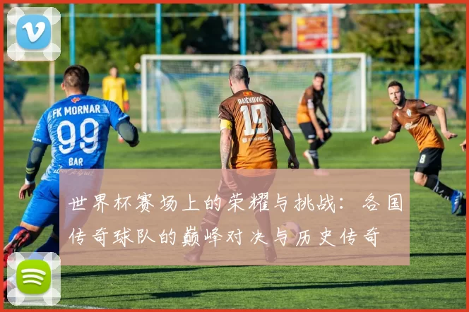 世界杯赛场上的荣耀与挑战：各国传奇球队的巅峰对决与历史传奇