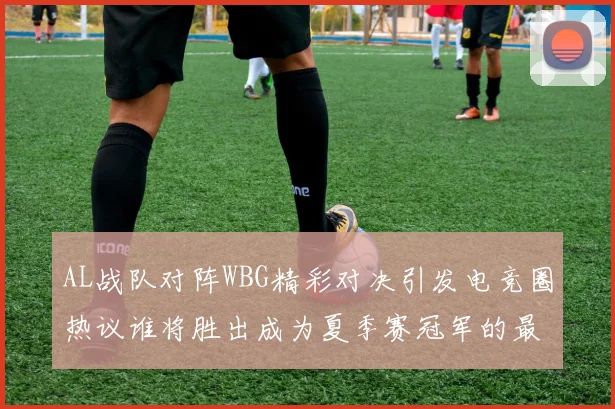 AL战队对阵WBG精彩对决引发电竞圈热议谁将胜出成为夏季赛冠军的最大热门