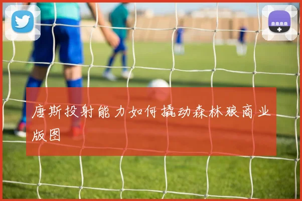 唐斯投射能力如何撬动森林狼商业版图
