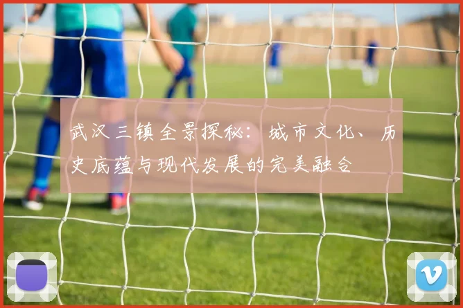 武汉三镇全景探秘：城市文化、历史底蕴与现代发展的完美融合