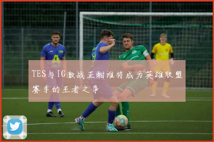 TES与IG激战正酣谁将成为英雄联盟赛季的王者之争