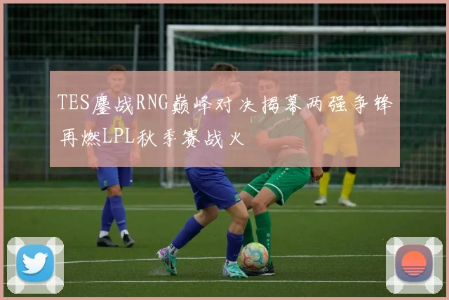 TES鏖战RNG巅峰对决揭幕两强争锋再燃LPL秋季赛战火