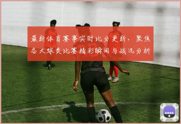 最新体育赛事实时比分更新，聚焦各大球类比赛精彩瞬间与战况分析