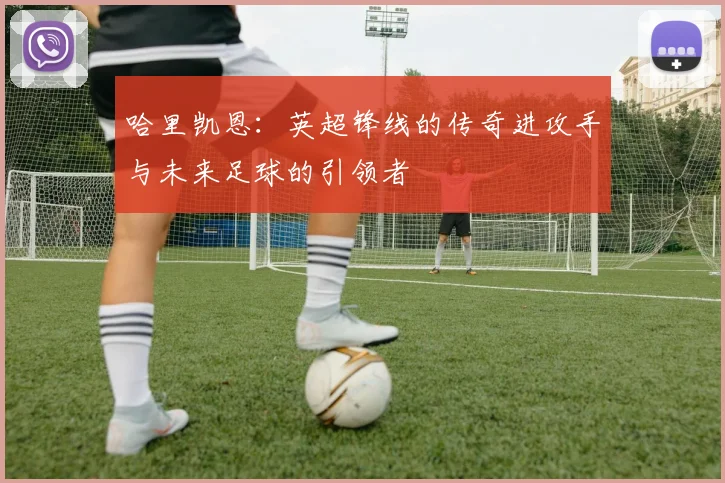 哈里凯恩：英超锋线的传奇进攻手与未来足球的引领者