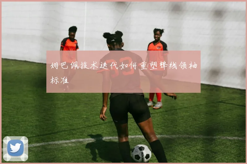 姆巴佩技术迭代如何重塑锋线领袖标准