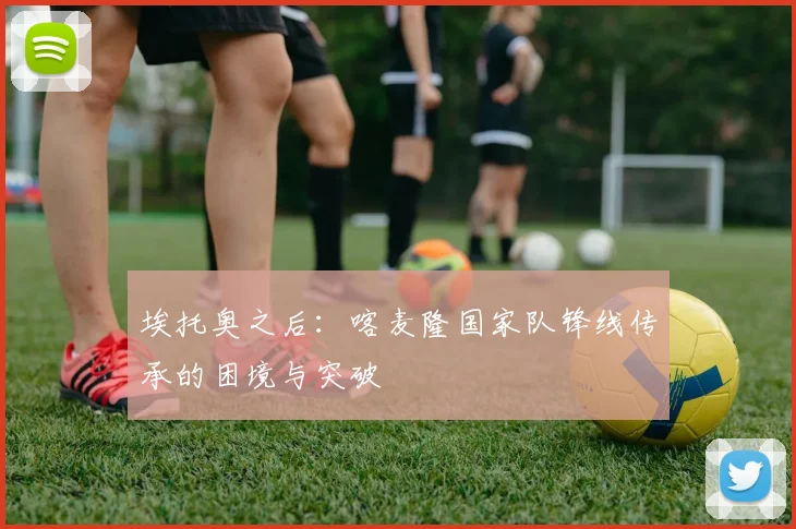 埃托奥之后：喀麦隆国家队锋线传承的困境与突破