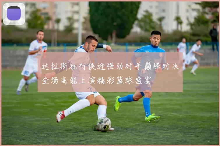 达拉斯独行侠迎强劲对手巅峰对决全场高能上演精彩篮球盛宴